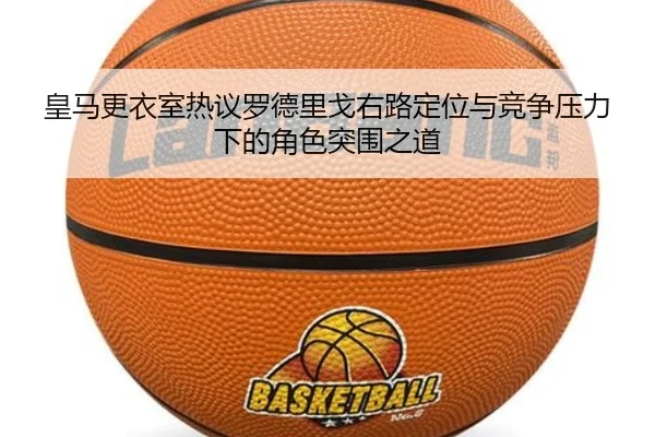 皇马更衣室热议罗德里戈右路定位与竞争压力下的角色突围之道